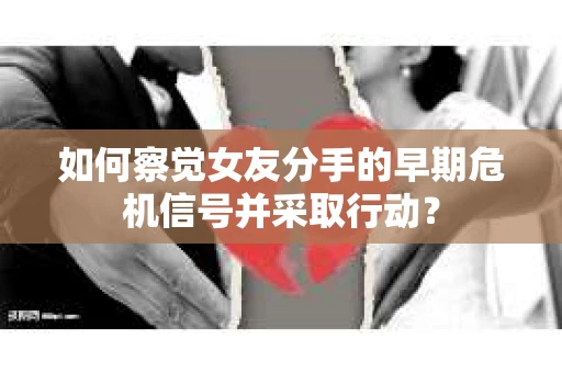 如何察觉女友分手的早期危机信号并采取行动？