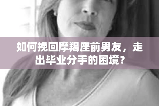 如何挽回摩羯座前男友，走出毕业分手的困境？