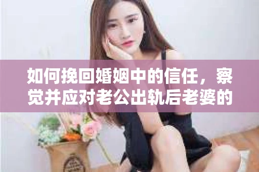 如何挽回婚姻中的信任，察觉并应对老公出轨后老婆的危机信号