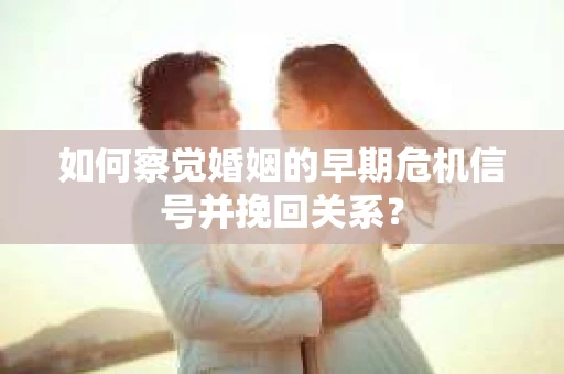 如何察觉婚姻的早期危机信号并挽回关系？