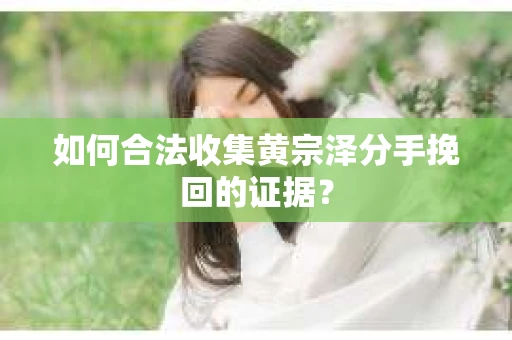 如何合法收集黄宗泽分手挽回的证据? 如何合法收集黄宗泽分手挽回的证据?