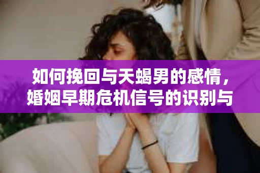 如何挽回与天蝎男的感情，婚姻早期危机信号的识别与应对