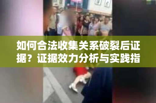 如何合法收集关系破裂后证据？证据效力分析与实践指南