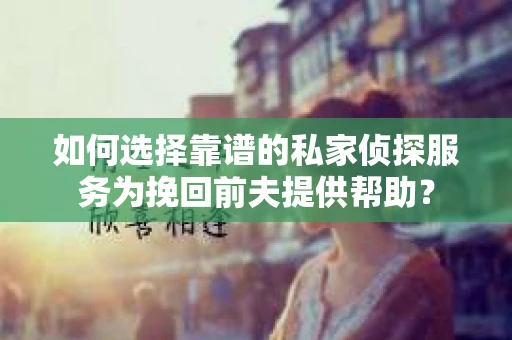 如何选择靠谱的私家侦探服务为挽回前夫提供帮助？
