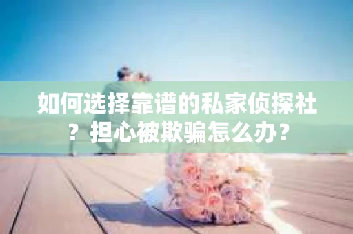 如何选择靠谱的私家侦探社？担心被欺骗怎么办？