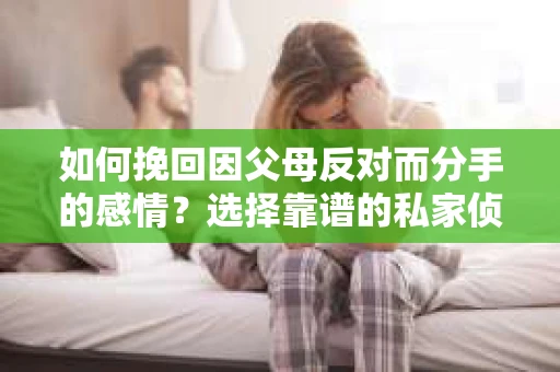 如何挽回因父母反对而分手的感情？选择靠谱的私家侦探社怎么办？