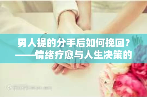 男人提的分手后如何挽回?——情绪疗愈与人生决策的干货指南 男人提的分手后如何挽回?——情绪疗愈与人生决策的干货指南