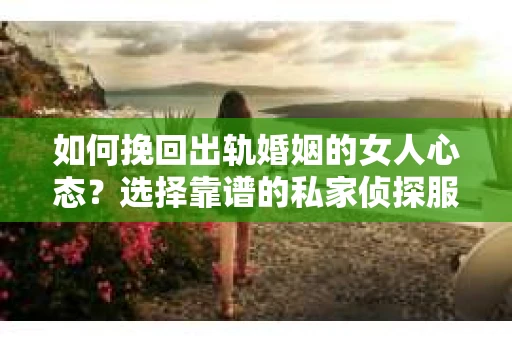 如何挽回出轨婚姻的女人心态？选择靠谱的私家侦探服务指南
