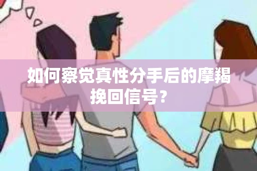 如何察觉真性分手后的摩羯挽回信号？