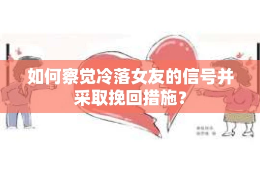 如何察觉冷落女友的信号并采取挽回措施？