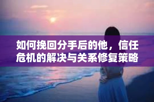如何挽回分手后的他，信任危机的解决与关系修复策略