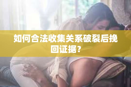 如何合法收集关系破裂后挽回证据？