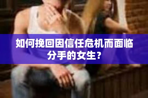 如何挽回因信任危机而面临分手的女生？