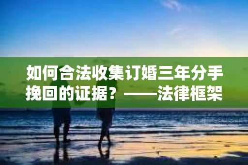 如何合法收集订婚三年分手挽回的证据？——法律框架下的有效证据收集方案