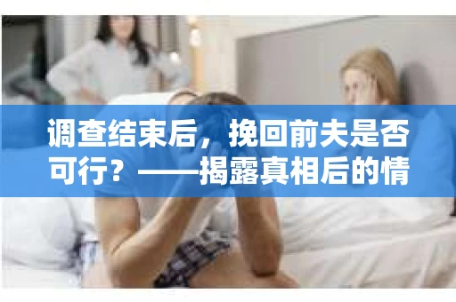 调查结束后，挽回前夫是否可行？——揭露真相后的情感疗愈与人生决策