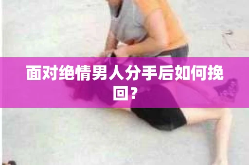面对绝情男人分手后如何挽回？