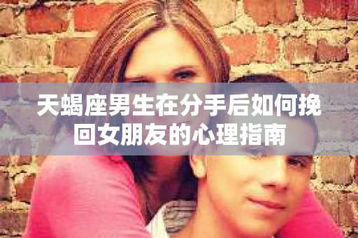 天蝎座男生在分手后如何挽回女朋友的心理指南