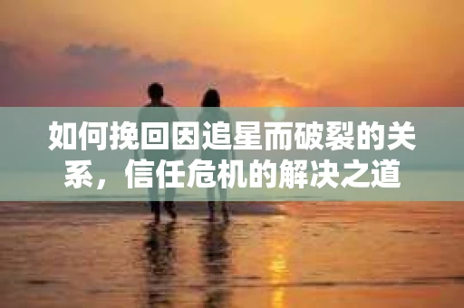 如何挽回因追星而破裂的关系，信任危机的解决之道