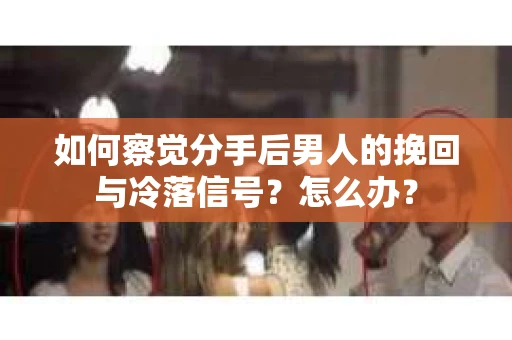 如何察觉分手后男人的挽回与冷落信号？怎么办？