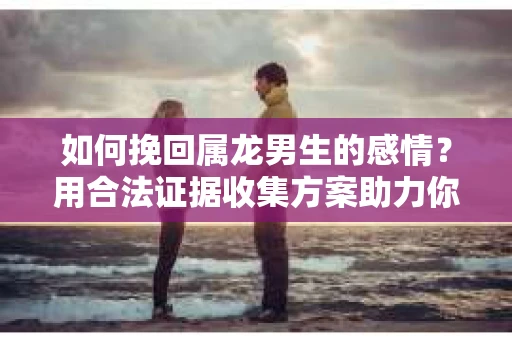 如何挽回属龙男生的感情？用合法证据收集方案助力你的努力？