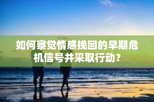 如何察觉情感挽回的早期危机信号并采取行动？