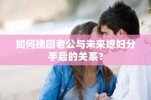 如何挽回老公与未来媳妇分手后的关系？