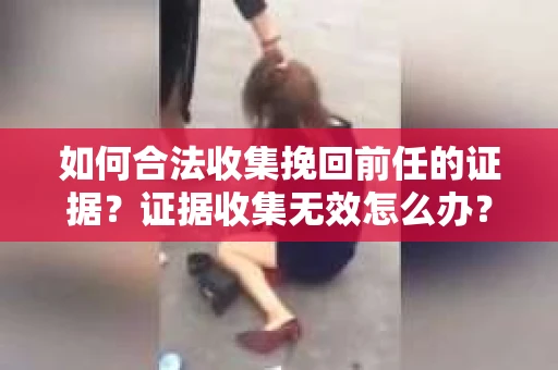 如何合法收集挽回前任的证据？证据收集无效怎么办？