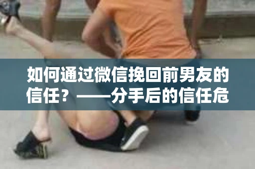 如何通过微信挽回前男友的信任？——分手后的信任危机解决方案
