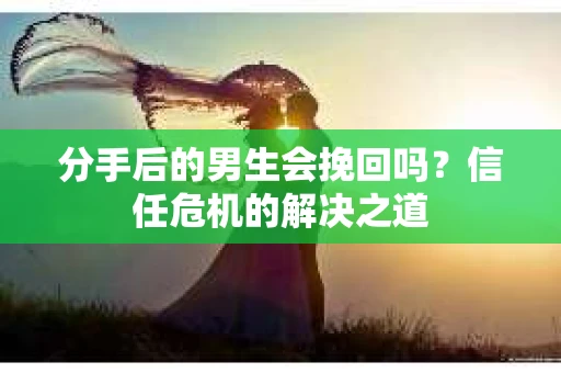 分手后的男生会挽回吗？信任危机的解决之道