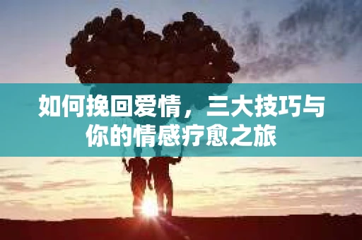 如何挽回爱情,三大技巧与你的情感疗愈之旅 如何挽回爱情,三大技巧与你的情感疗愈之旅