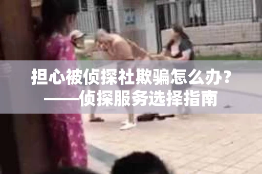 担心被侦探社欺骗怎么办？——侦探服务选择指南